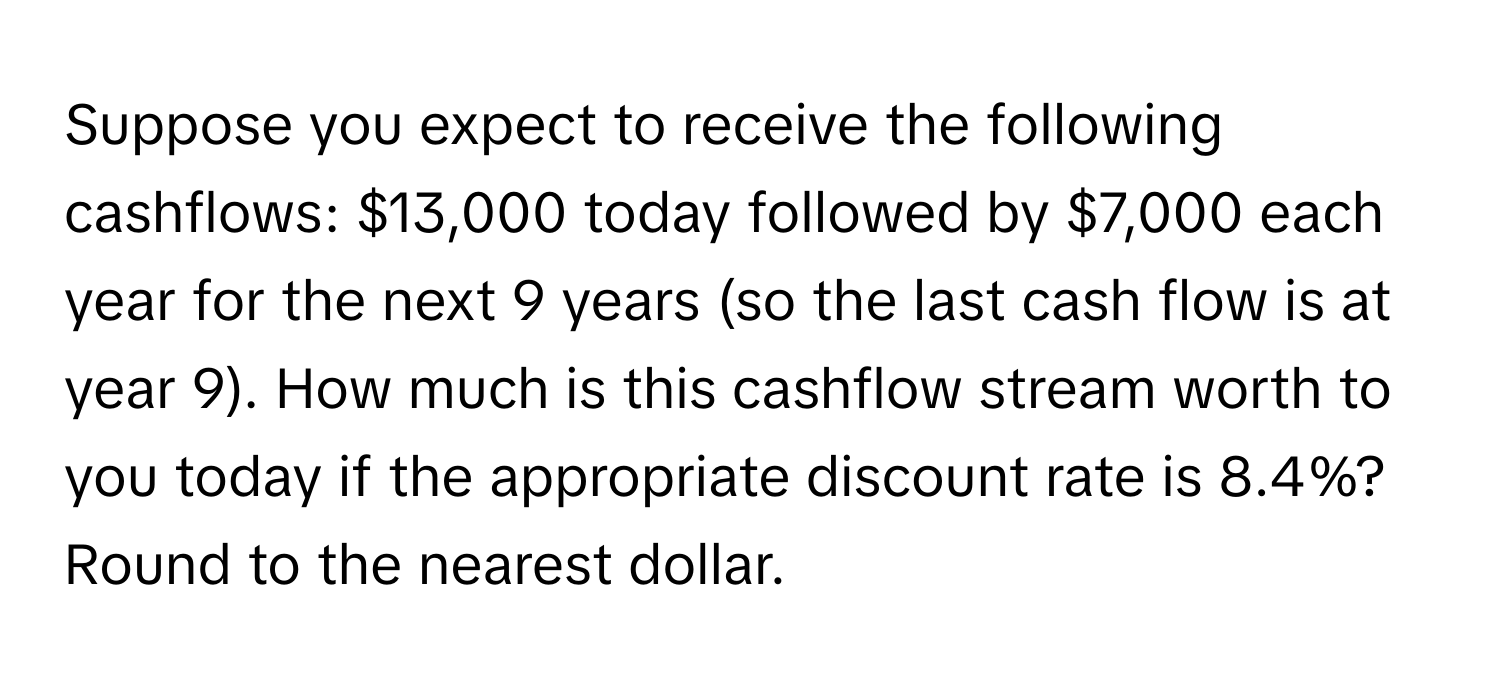 Suppose you expect to receive the following cashflows: $13,000 today followed by $7,000 each year for the next 9 years (so the last cash flow is at year 9). How much is this cashflow stream worth to you today if the appropriate discount rate is 8.4%? Round to the nearest dollar.