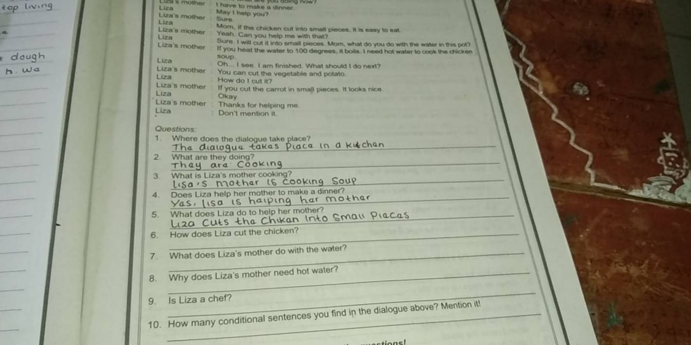 Lia s mother I have to make a dinner.
Liza
Liza's mother May I help you?
Liza Sure
Liza's mother Mom, if the chicken cut into small pieces. it is easy to eat.
Liza Yeah Can you help me with that?
Sure. I will cut it into small pieces. Mom, what do you do with the water in this pot?
Liza's mother If you heat the water to 100 degrees, it boils. I need hot water to cook the chicken
soup
Liza Oh... I see. I am finished. What should I do next?
Liza's mother You can cut the vegetable and potato.
Liza How do I cut it?
Liza's mother
Liza If you cut the carrot in small pieces. It looks nice
Okay
Liza's mother Thanks for helping me.
Liza Don't mention it.
Questions
_
1. Where does the dialogue take place?
_
2 What are they doing?
_
3. What is Liza's mother cooking?
_
4. Does Liza help her mother to make a dinner?
5. What does Liza do to help her mother?
6. How does Liza cut the chicken?
7. What does Liza's mother do with the water?
8. Why does Liza's mother need hot water?
_
9. Is Liza a chef?
10. How many conditional sentences you find in the dialogue above? Mention it!
