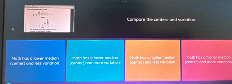 Compare the centers and variation.
Math has a lower median Math has a lower median Math has a higher median Math has a higher median
(center) and less variation. (center) and more variation. (center) and less variation. (center) and more variation