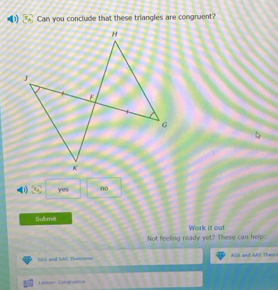 Can you conclude that these triangles are congruent?
D yes no
Submit
Work it out
Not feeling ready yet? These can help:
SSS and SAS Theorems ASA and AAS Theor
Lesson: Congruence