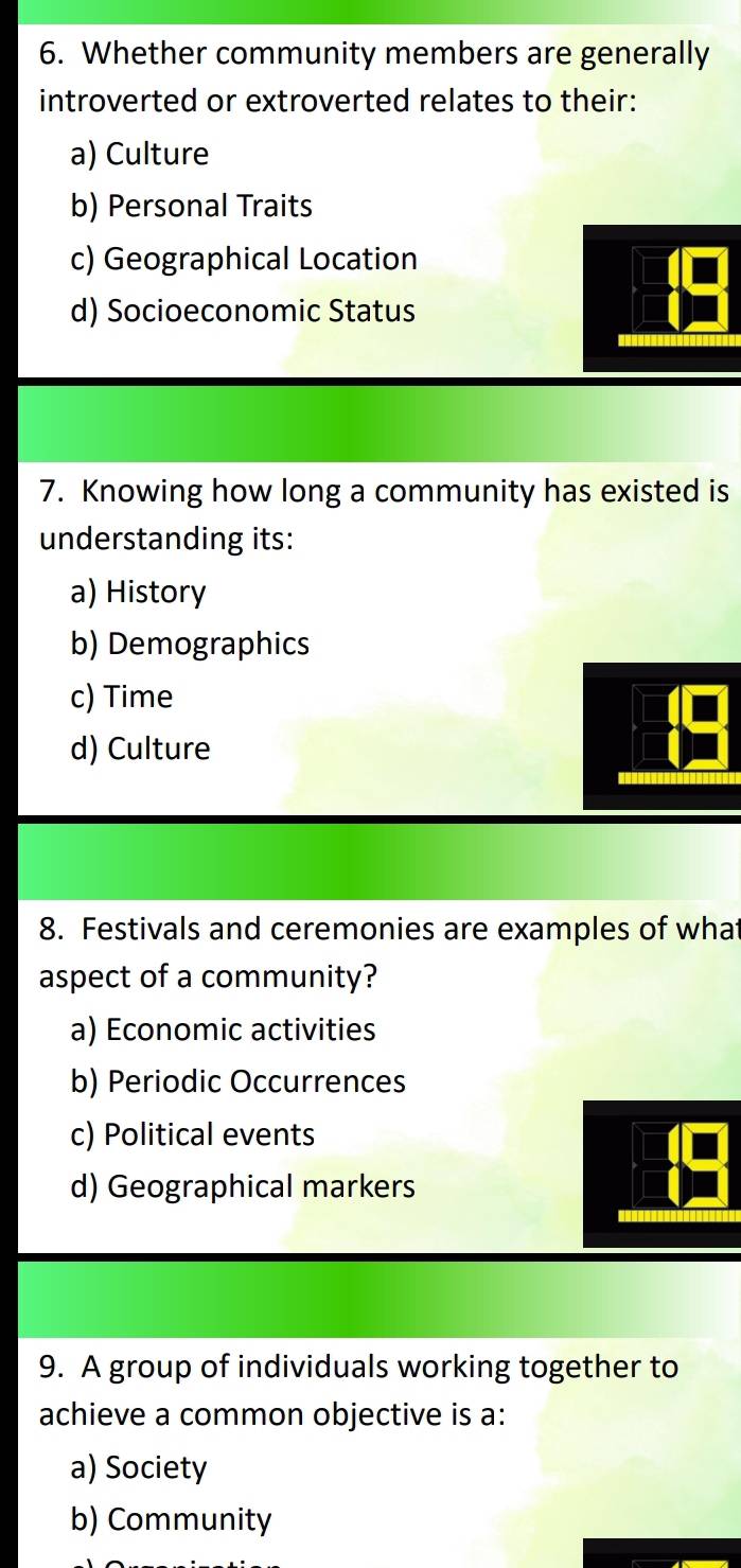 Whether community members are generally
introverted or extroverted relates to their:
a) Culture
b) Personal Traits
c) Geographical Location
d) Socioeconomic Status
7. Knowing how long a community has existed is
understanding its:
a) History
b) Demographics
c) Time
d) Culture
8. Festivals and ceremonies are examples of what
aspect of a community?
a) Economic activities
b) Periodic Occurrences
c) Political events
d) Geographical markers
9. A group of individuals working together to
achieve a common objective is a:
a) Society
b) Community