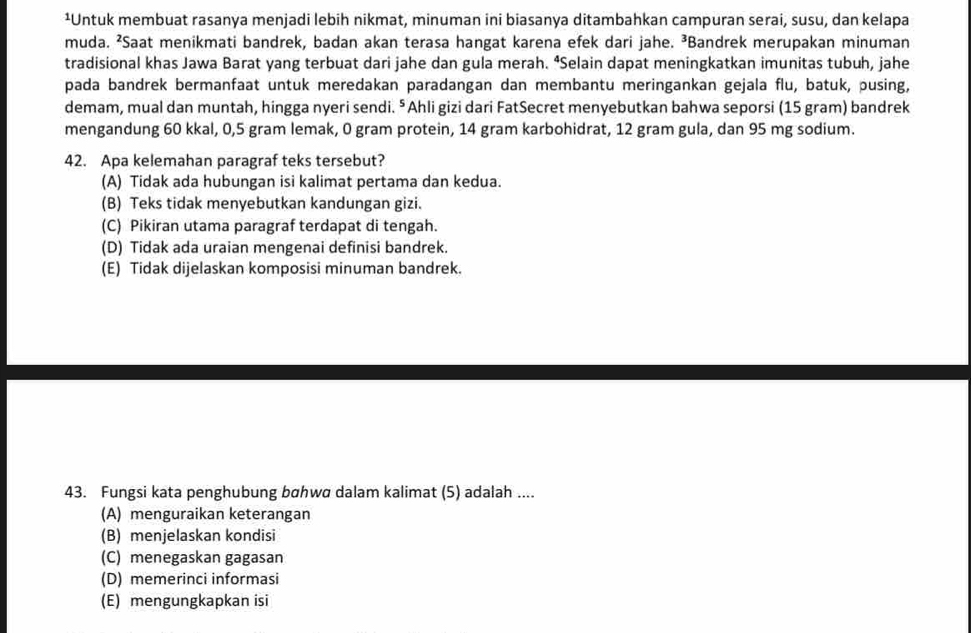 ¹Untuk membuat rasanya menjadi lebih nikmat, minuman ini biasanya ditambahkan campuran serai, susu, dan kelapa
muda. ²Saat menikmati bandrek, badan akan terasa hangat karena efek dari jahe. ³Bandrek merupakan minuman
tradisional khas Jawa Barat yang terbuat dari jahe dan gula merah. “Selain dapat meningkatkan imunitas tubuh, jahe
pada bandrek bermanfaat untuk meredakan paradangan dan membantu meringankan gejala flu, batuk, pusing,
demam, mual dan muntah, hingga nyeri sendi. ⁵ Ahli gizi dari FatSecret menyebutkan bahwa seporsi (15 gram) bandrek
mengandung 60 kkal, 0,5 gram lemak, 0 gram protein, 14 gram karbohidrat, 12 gram gula, dan 95 mg sodium.
42. Apa kelemahan paragraf teks tersebut?
(A) Tidak ada hubungan isi kalimat pertama dan kedua.
(B) Teks tidak menyebutkan kandungan gizi.
(C) Pikiran utama paragraf terdapat di tengah.
(D) Tidak ada uraian mengenai definisi bandrek.
(E) Tidak dijelaskan komposisi minuman bandrek.
43. Fungsi kata penghubung bɑhwɑ dalam kalimat (5) adalah ....
(A) menguraikan keterangan
(B) menjelaskan kondisi
(C) menegaskan gagasan
(D) memerinci informasi
(E) mengungkapkan isi