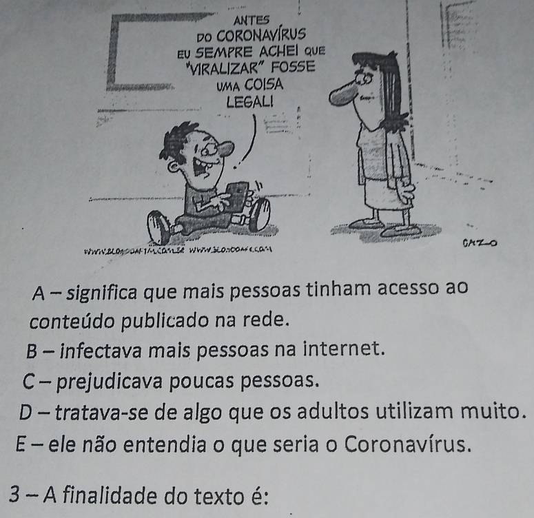 A - significa que mais pessoas tinham acesso ao
conteúdo publicado na rede.
B - infectava mais pessoas na internet.
C - prejudicava poucas pessoas.
D - tratava-se de algo que os adultos utilizam muito.
E - ele não entendia o que seria o Coronavírus.
3 - A finalidade do texto é: