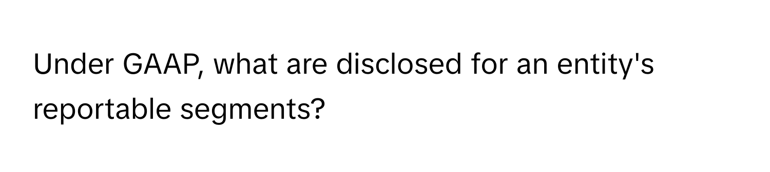 Under GAAP, what are disclosed for an entity's reportable segments?