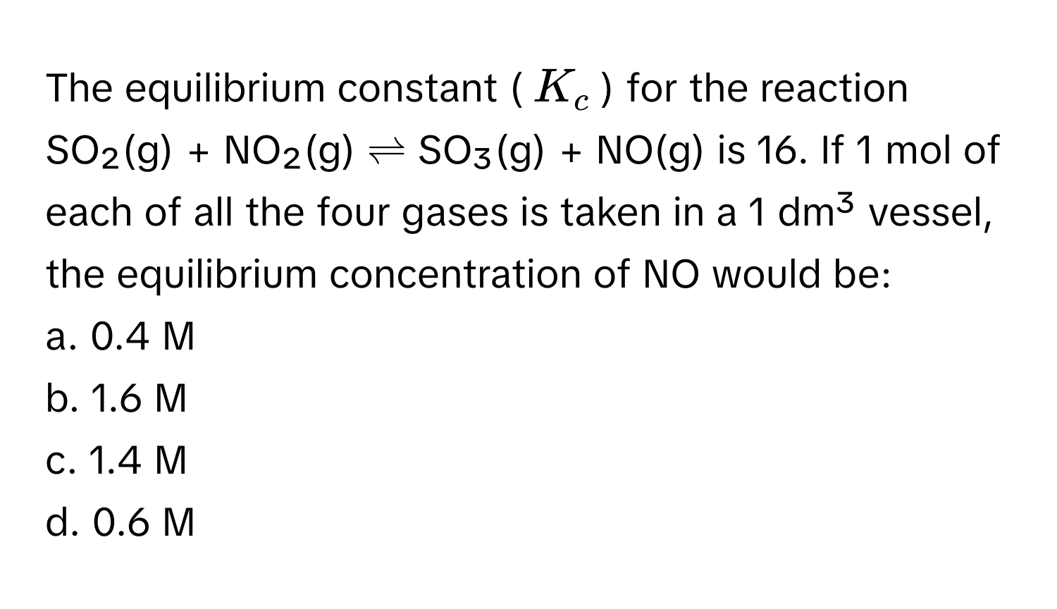 The equilibrium constant ($K_c$) for the reaction SO₂(g) + NO₂(g) ⇌ SO₃(g) + NO(g) is 16. If 1 mol of each of all the four gases is taken in a 1 dm³ vessel, the equilibrium concentration of NO would be:

a. 0.4 M
b. 1.6 M
c. 1.4 M
d. 0.6 M