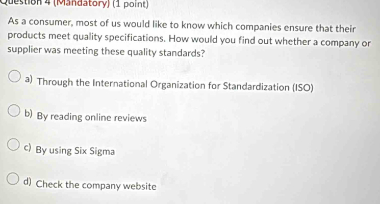 (Mandatory) (1 point)
As a consumer, most of us would like to know which companies ensure that their
products meet quality specifications. How would you find out whether a company or
supplier was meeting these quality standards?
a) Through the International Organization for Standardization (ISO)
b) By reading online reviews
c) By using Six Sigma
d) Check the company website