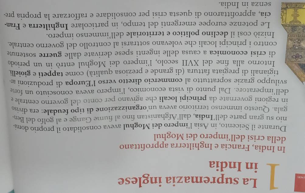 La supremazia inglese 
son ] in India 
In India, Francia e Inghilterra approfittano 
della crisi dell’impero dei Moghul 
Durante il Seicento, in Asia l’impero dei Moghul aveva consolidato il proprio domi- 
nio su gran parte dell’India, dall'Afghanistan fino al fiume Gange e al golfo del Ben. 
gala. Questo immenso territorio aveva un’organizzazione di tipo feudale: era diviso 
in regioni governate da prìncipi locali che agivano per conto del governo centrale e 
dell’imperatore. Dal punto di vista economico, l’impero aveva conosciuto un forte 
sviluppo grazie soprattutto al commercio diretto verso l’Europa di produzioni ar 
tigianali di pregiata fattura (di grande e preziosa qualità) come tappeti e gioielli. 
Intorno alla fine del XVII secolo, l’impero dei Moghul entrò in un periodo 
di crisi economica a causa delle ingenti spese derivate dalle guerre sostenute 
contro i prìncipi locali che volevano sottrarsi al controllo del governo centrale. 
Iniziò così il declino politico e territoriale dell’immenso impero. 
Le potenze europee emergenti del tempo, in particolare Inghilterra e Fran. 
cia, approfittarono di questa crisi per consolidare e rafforzare la propria pre- 
senza in India.