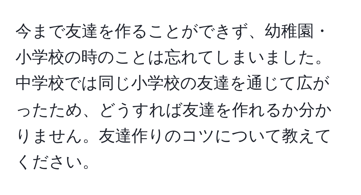 今まで友達を作ることができず、幼稚園・小学校の時のことは忘れてしまいました。中学校では同じ小学校の友達を通じて広がったため、どうすれば友達を作れるか分かりません。友達作りのコツについて教えてください。