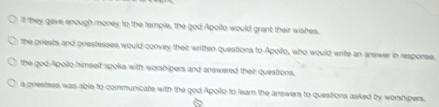 t they gave enough money to the temple, the god Apollo would grant their wishes.
the priests and priestesses would convey their written questions to Apollo, who would write an answer in response.
the god Apollo himself spoke with worshipers and answered their questions.
a prestess was able to communicate with the god Apollo to learn the answers to questions asked by worshipers.