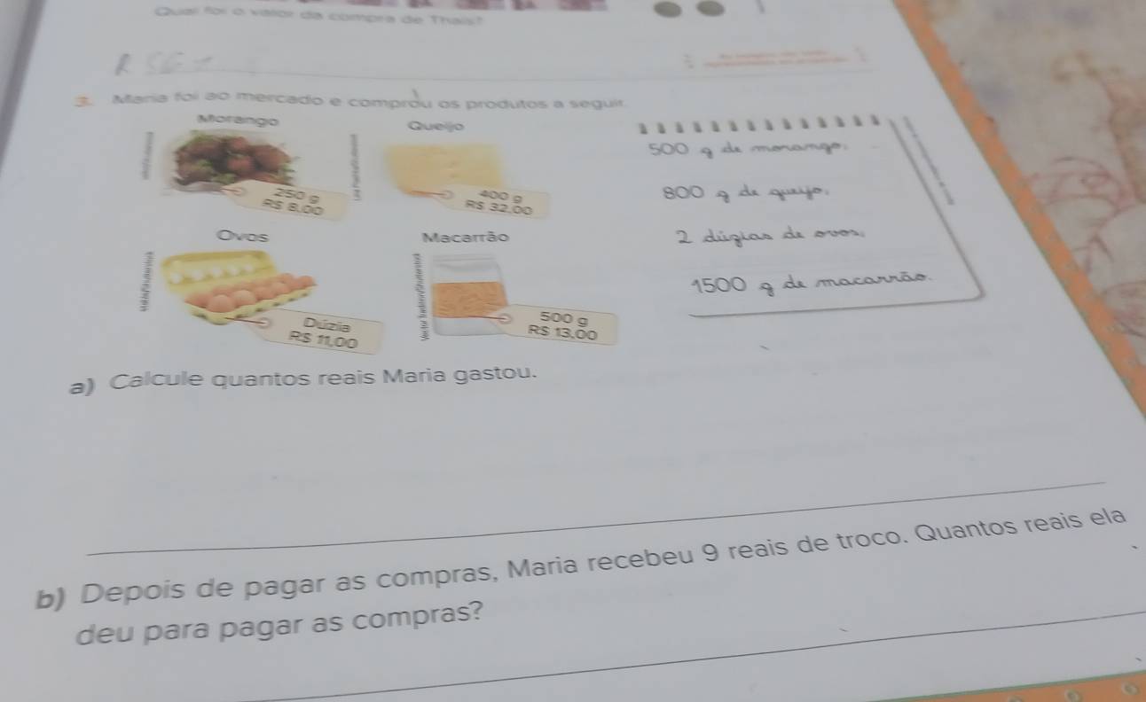 Qual for o varor da compra de Thais? 
_ 
3. Maria foi ao mercado e comprou os produtos a seguir. 
Quejo 

500 g de morango
800 9 da quayo 
Macarrão
2 dúgias de ovos
1500 9 de macarrão
500 g
_ 
_
R$ 13,00
a) Calcule quantos reais Maria gastou. 
_ 
b) Depois de pagar as compras, Maria recebeu 9 reais de troco. Quantos reais ela 
deu para pagar as compras? 
_