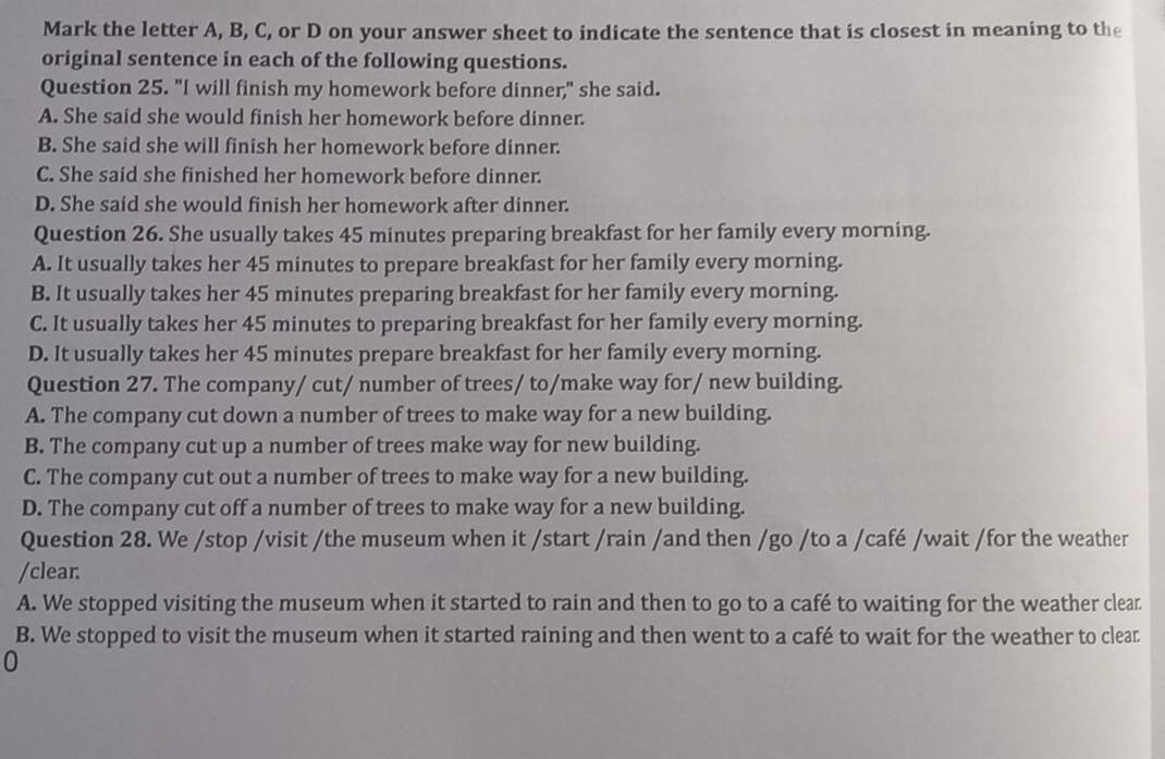 Mark the letter A, B, C, or D on your answer sheet to indicate the sentence that is closest in meaning to the
original sentence in each of the following questions.
Question 25. "I will finish my homework before dinner," she said.
A. She said she would finish her homework before dinner.
B. She said she will finish her homework before dinner.
C. She said she finished her homework before dinner.
D. She said she would finish her homework after dinner.
Question 26. She usually takes 45 minutes preparing breakfast for her family every morning.
A. It usually takes her 45 minutes to prepare breakfast for her family every morning.
B. It usually takes her 45 minutes preparing breakfast for her family every morning.
C. It usually takes her 45 minutes to preparing breakfast for her family every morning.
D. It usually takes her 45 minutes prepare breakfast for her family every morning.
Question 27. The company/ cut/ number of trees/ to/make way for/ new building.
A. The company cut down a number of trees to make way for a new building.
B. The company cut up a number of trees make way for new building.
C. The company cut out a number of trees to make way for a new building.
D. The company cut off a number of trees to make way for a new building.
Question 28. We /stop /visit /the museum when it /start /rain /and then /go /to a /café /wait /for the weather
/clear.
A. We stopped visiting the museum when it started to rain and then to go to a café to waiting for the weather clear
B. We stopped to visit the museum when it started raining and then went to a café to wait for the weather to clear
0