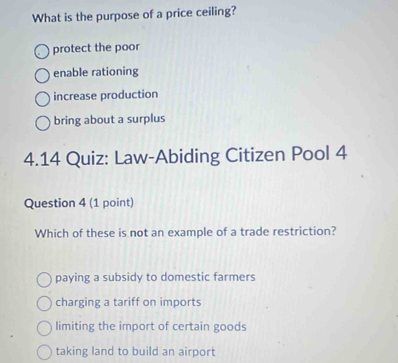 What is the purpose of a price ceiling?
protect the poor
enable rationing
increase production
bring about a surplus
4.14 Quiz: Law-Abiding Citizen Pool 4
Question 4 (1 point)
Which of these is not an example of a trade restriction?
paying a subsidy to domestic farmers
charging a tariff on imports
limiting the import of certain goods
taking land to build an airport