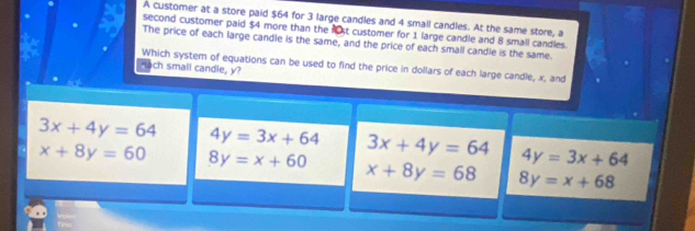 A customer at a store paid $64 for 3 large candles and 4 small candles. At the same store, a
second customer paid $4 more than the 1st customer for 1 large candle and 8 small candles.
The price of each large candle is the same, and the price of each small candle is the same.
Which system of equations can be used to find the price in dollars of each large candle, x, and
Fach small candle, y?
3x+4y=64 4y=3x+64 3x+4y=64 4y=3x+64
x+8y=60 8y=x+60 x+8y=68 8y=x+68