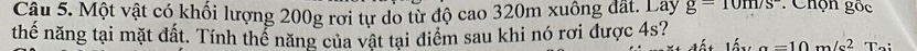 Một vật có khối lượng 200g rơi tự do từ độ cao 320m xuông đất. Lây g=10m/s : Chọn gốc 
thế năng tại mặt đất. Tính thể năng của vật tại điểm sau khi nó rơi được 4s?
a=10m/s^2 T.