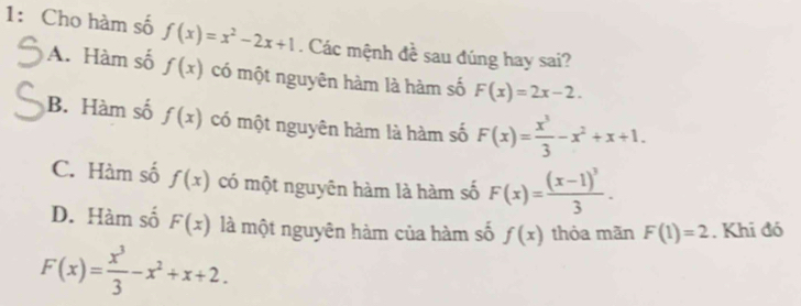 1: Cho hàm số f(x)=x^2-2x+1. Các mệnh đề sau đúng hay sai?
A. Hàm số f(x) có một nguyên hàm là hàm số F(x)=2x-2.
B. Hàm số f(x) có một nguyên hàm là hàm số F(x)= x^3/3 -x^2+x+1.
C. Hàm số f(x) có một nguyên hàm là hàm số F(x)=frac (x-1)^33.
D. Hàm số F(x) là một nguyên hàm của hàm số f(x) thỏa mãn F(1)=2. Khi đó
F(x)= x^3/3 -x^2+x+2.