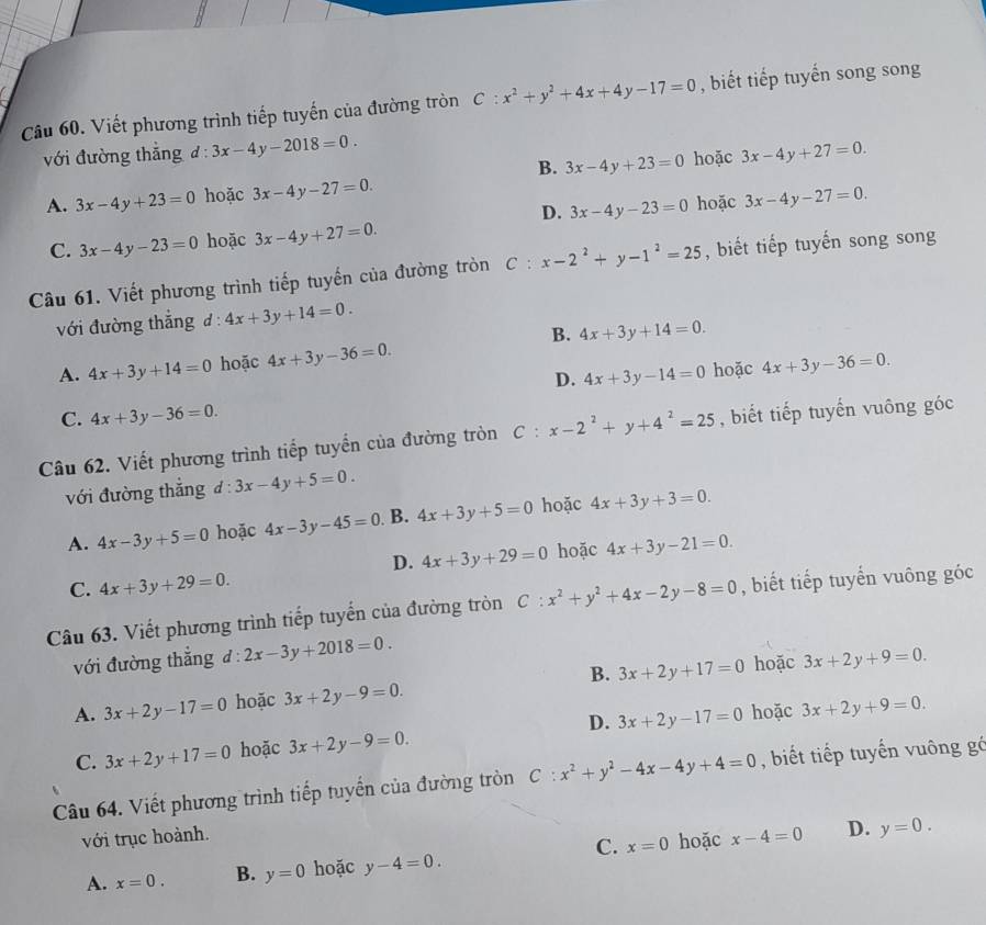 Viết phương trình tiếp tuyến của đường tròn C:x^2+y^2+4x+4y-17=0 , biết tiếp tuyến song song
với đường thắng d:3x-4y-2018=0. 3x-4y+27=0.
B. 3x-4y+23=0
A. 3x-4y+23=0 hoặc 3x-4y-27=0. hoặc
D. 3x-4y-23=0 hoặc 3x-4y-27=0.
C. 3x-4y-23=0 hoặc 3x-4y+27=0.
Câu 61. Viết phương trình tiếp tuyến của đường tròn C:x-2^2+y-1^2=25 , biết tiếp tuyến song song
với đường thắng d:4x+3y+14=0.
B.
A. 4x+3y+14=0 hoặc 4x+3y-36=0. 4x+3y+14=0.
D. 4x+3y-14=0 hoặc 4x+3y-36=0.
C. 4x+3y-36=0.
Câu 62. Viết phương trình tiếp tuyển của đường tròn C:x-2^2+y+4^2=25 , biết tiếp tuyến vuông góc
với đường thắng d:3x-4y+5=0.
A. 4x-3y+5=0 hoặc 4x-3y-45=0 B. 4x+3y+5=0 hoặc 4x+3y+3=0.
D. 4x+3y+29=0 hoặc 4x+3y-21=0.
C. 4x+3y+29=0.
Câu 63. Viết phương trình tiếp tuyến của đường tròn C:x^2+y^2+4x-2y-8=0 , biết tiếp tuyến vuông góc
với đường thẳng d:2x-3y+2018=0.
A. 3x+2y-17=0 hoặc 3x+2y-9=0. B. 3x+2y+17=0 hoặc 3x+2y+9=0.
D.
C. 3x+2y+17=0 hoặc 3x+2y-9=0. 3x+2y-17=0 hoặc 3x+2y+9=0.
Câu 64. Viết phương trình tiếp tuyến của đường tròn C:x^2+y^2-4x-4y+4=0 , biết tiếp tuyến vuông gó
với trục hoành. x-4=0 D. y=0.
C. x=0 hoặc
A. x=0. B. y=0 hoặc y-4=0.