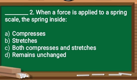 When a force is applied to a spring
scale, the spring inside:
a) Compresses
b) Stretches
c) Both compresses and stretches
d) Remains unchanged