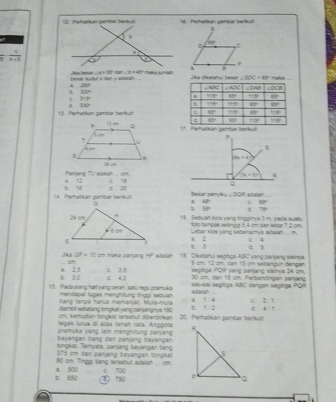 Perhaltkan gamber beikult
s
D 65° C
 1/x-5 
Jika besar ∠ B=35°50°-2=45° roka uniahA B
besar sudut x dan y adalah Jika dikelahui besar ∠ SDC=65° *0N3_
28°
300°
c 315°
d 530°
13. Perhatkan gambar berkut! 
rhatkan gambar berkult
Panjang TU adalah ... cm.
a 12 c 18
b.16 : 22
14. Peratikan gambar benkut! Besar pehykω ∠SOR adalah_
45° C 53°
50°
78°
18. Sebuah kics yang tngginya 3 m, cada suatu
foltz tampak setinggi 5,4 cm dan lebar 7,2 cm.
Lebar kics yang sebenamya adalah .. m.
A. 2 c. 4
b. 3 d 5
,ks GF=10 cm maka panjang HF adalah 18. Diketahui segitiga ABC yong panjang sisinya
3x
9 cm, 12 cm, dan 15 cm sebangun dengan
a 2.5 c 3.5 segtiga POR yang panjang sisinya 24 om.
b. 3.0 d. 4,0 30 cm, dan 18 cm. Perbandingan panjang
15. Pada siang har yang cerah, satu regu pramuka adalah ssi-sisí segitiga ABC dengan segítiga PQR
mendapat tugas menghtung tnggi sebuah
tang tanpa harus memanjat. Mula-múla 1:4 c 2:1
diambil sebatang tongkat yang panjangnya 160 D. 1:2 4:1
cm, kemudan tongkat tersebut diberdrkan 20. Pertańkan gambar berkud
tegak lurus di alas tanah rata. Anggóta 
praimuka yang lain menghitung panjang
bayangan tiang dan panjang bayangan
tongkat. Temyata, panjang bayangan tang
375 cm dan panjang bayangan longkat
80 cm. Tinggi tiang tersebut adalah .... cm.
a 500 c. 700
b. 650 ③ 750