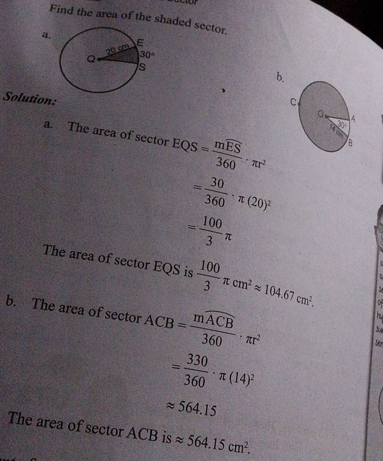Find the area of the shaded sector.
a.
b.
Solution:
a. The area of sector EQS=frac mwidehat ES360· π r^2
= 30/360 · π (20)^2
= 100/3 π
The area of sector EQS is  100/3 π cm^2approx 104.67cm^2.
0
hu
b. The area of sector ACB=frac moverline ACB360· π r^2 sen
= 330/360 · π (14)^2
approx 564.15
The area of sector ACB is approx 564.15cm^2.