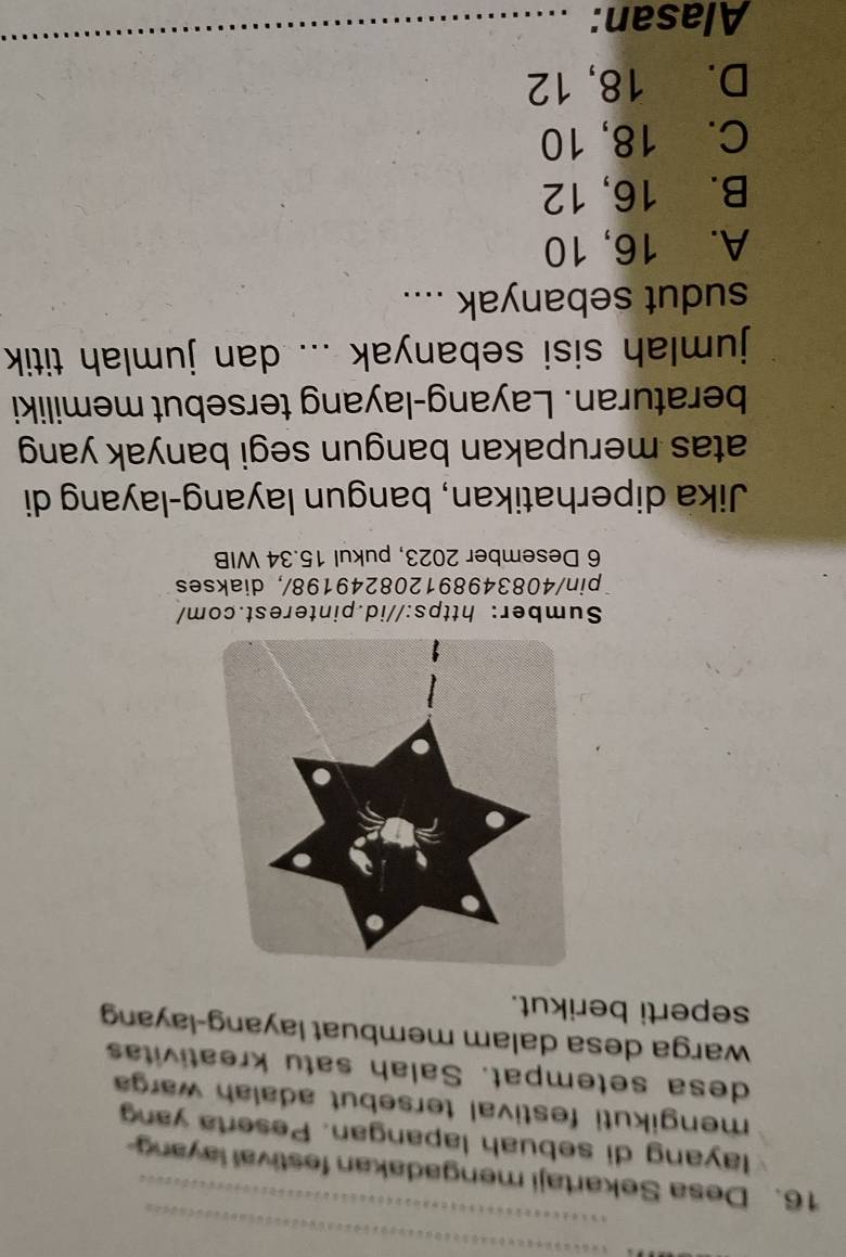Desa Sekartaji mengadakan festival layan
layang di sebuah lapangan. Peserta yan
mengikuti festival tersebut adalah warga 
desa setempat. Salah satu kreativitas
warga desa dalam membuat layang-layang
seperti berikut.
Sumber: https://id.pinterest.com/
pin/408349891208249198/, diakses
6 Desember 2023, pukul 15.34 WIB
Jika diperhatikan, bangun layang-layang di
atas merupakan bangun segi banyak yang
beraturan. Layang-layang tersebut memiliki
jumlah sisi sebanyak ... dan jumlah titik
sudut sebanyak ....
A. 16, 10
B. 16, 12
C. 18, 10
D. 18, 12
Alasan: ..........