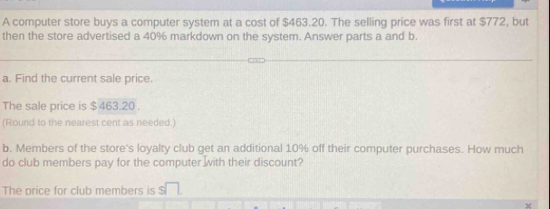 A computer store buys a computer system at a cost of $463.20. The selling price was first at $772, but 
then the store advertised a 40% markdown on the system. Answer parts a and b. 
a. Find the current sale price. 
The sale price is $ 463.20. 
(Round to the nearest cent as needed.) 
b. Members of the store's loyalty club get an additional 10% off their computer purchases. How much 
do club members pay for the computer with their discount? 
The price for club members is s□.