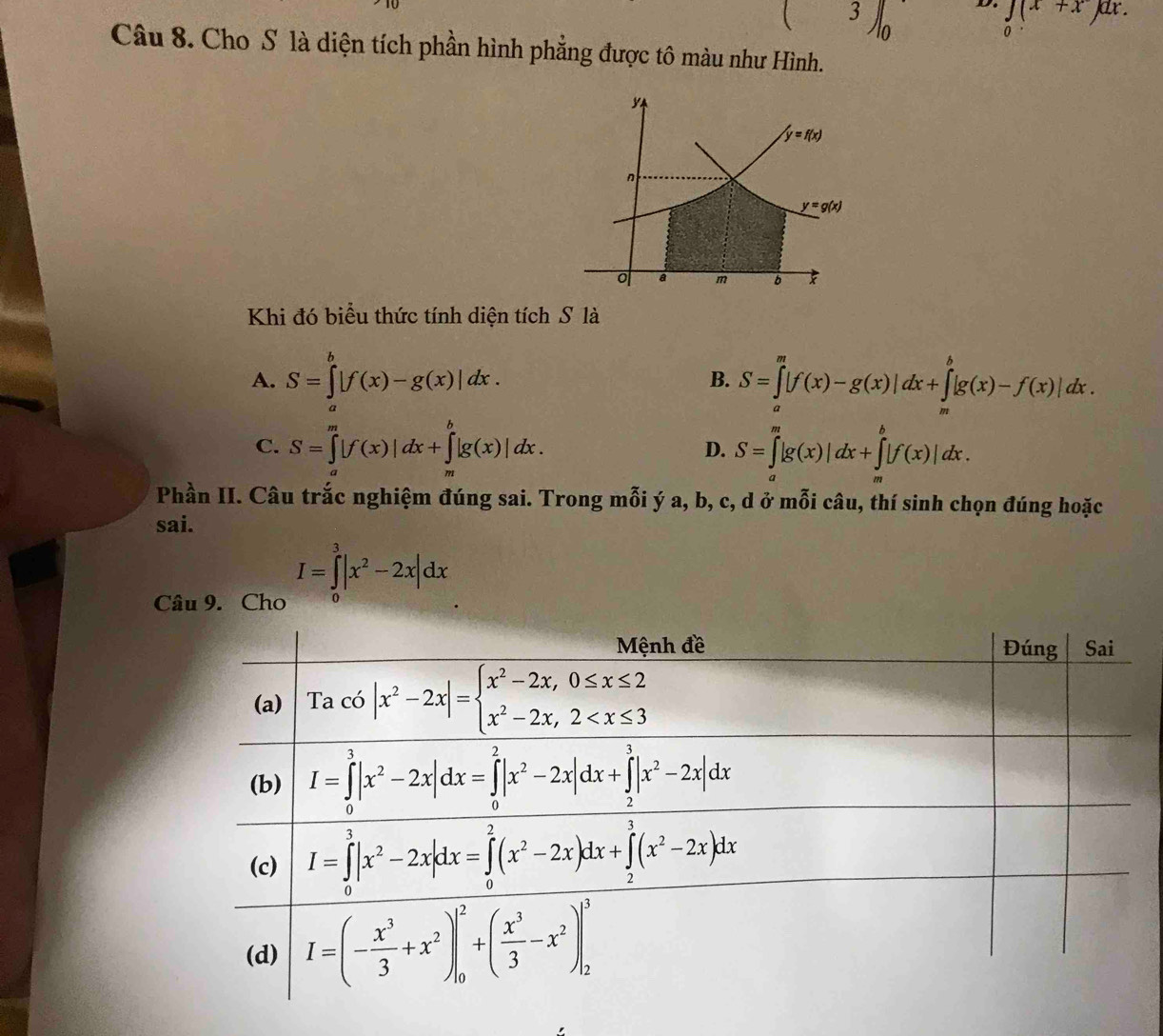 3∈t _0 D. ∈tlimits _0(x+x)dx.
Câu 8. Cho S là diện tích phần hình phẳng được tô màu như Hình.
Khi đó biểu thức tính diện tích S là
A. S=∈tlimits _a^(b|f(x)-g(x)|dx. B. S=∈tlimits _a^m|f(x)-g(x)|dx+∈tlimits _m^b|g(x)-f(x)|dx.
C. S=∈tlimits _a^m|f(x)|dx+∈tlimits _a^b|g(x)|dx. S=∈tlimits _a^m|g(x)|dx+∈tlimits _m^b|f(x)|dx.
D.
Phần II. Câu trắc nghiệm đúng sai. Trong mỗi ý a, b, c, d ở mỗi câu, thí sinh chọn đúng hoặc
sai.
Câu 9. Cho I=∈tlimits _0^3|x^2)-2x|dx