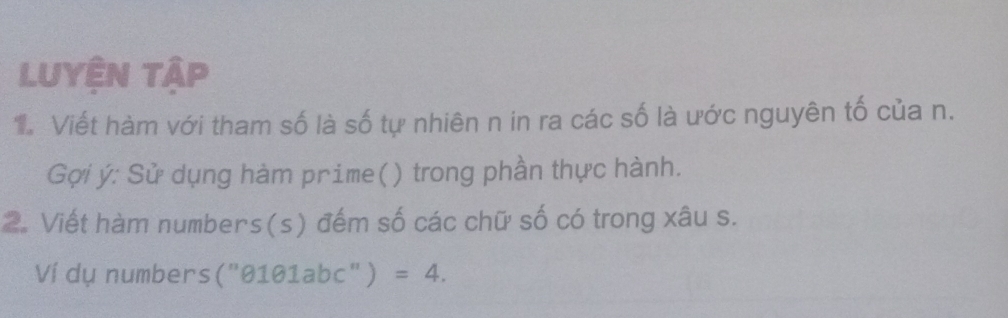 Luyện tập 
T Viết hàm với tham số là số tự nhiên n in ra các số là ước nguyên tố của n. 
Gợi ý: Sử dụng hàm prime() ) trong phần thực hành. 
2. Viết hàm numbers(s) đếm số các chữ số có trong xâu s. 
Ví dụ numbers (''0101 labc" ) =4.