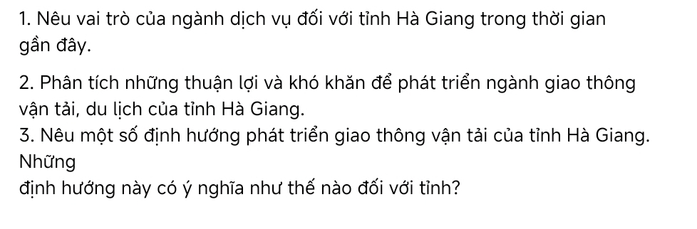 Nêu vai trò của ngành dịch vụ đối với tỉnh Hà Giang trong thời gian 
gần đây. 
2. Phân tích những thuận lợi và khó khăn để phát triển ngành giao thông 
vận tải, du lịch của tỉnh Hà Giang. 
3. Nêu một số định hướng phát triển giao thông vận tải của tỉnh Hà Giang. 
Những 
định hướng này có ý nghĩa như thế nào đối với tỉnh?