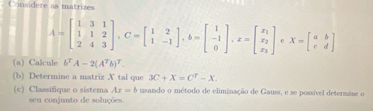 Considere as matrizes
A=beginbmatrix 1&3&1 1&1&2 2&4&3endbmatrix , C=beginbmatrix 1&2 1&-1endbmatrix , b=beginbmatrix 1 -1 0endbmatrix , x=beginbmatrix x_1 x_2 x_3endbmatrix e X=beginbmatrix a&b c&dendbmatrix
(a) Calcule b^TA-2(A^Tb)^T. 
(b) Determine a matriz X tal que 3C+X=C^T-X. 
(c) Classifique o sistema Ax=b usando o método de eliminação de Gauss, e se possível determine o 
seu conjunto de soluções.