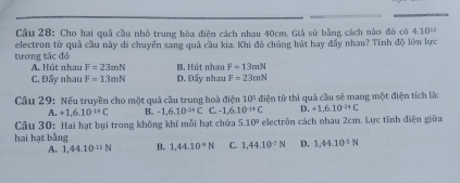 Cho hai quả cầu nhỏ trung hòa điện cách nhau 40cm. Giả sử bằng cách nào đó có 4.10^(12)
tương tác đó electron từ quả cầu này dĩ chuyển sang quả cầu kia. Khi đó chúng hút hay đấy nhau? Tính độ lớn lực
A. Hút nhau F=23mN B. Hút nhau F=13mN
C. Đẩy nhau F=13mN D. Đấy nhau F=23mN
Câu 29: Nếu truyền cho một quả cầu trung hoà điện 10° điện tử thì quả cầu sẽ mang một điện tích là:
A. +1.6.10^(-14)C B. -1,6,10^(-24)C C=-1,6.10^(-14)C D. +1,6.10^(-24)C
Câu 30: Hai hạt bụi trong không khí mỗi hạt chứa 5.10° electrôn cách nhau 2cm. Lực tĩnh điện giữa
hai hạt bằng B. 1.44.10^(-9)N C. 1,44.10^(-7)N D. 1,44.10^(-5)N
A. 1,44.10^(-11)N