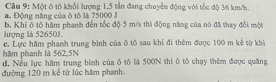 Một ô tô khối lượng 1,5 tấn đang chuyển động với tốc độ 36 km/h.
a. Động năng của ô tô là 75000 J
b. Khi ô tô hãm phanh đến tốc độ 5 m/s thì động năng của nó đã thay đồi một
lượng là 52650J.
c. Lực hãm phanh trung bình của ô tô sau khi đi thêm được 100 m kể từ khi
hãm phanh là 562,5N
d. Nếu lực hãm trung bình của ô tô là 500N thì ô tô chạy thêm được quãng
đường 120 m kể từ lúc hãm phanh.