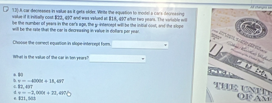 All changes sa
13) A car decreases in value as it gets older. Write the equation to model a car's decreasing
value if it initially cost $22, 497 and was valued at $18, 497 after two years. The variable will
be the number of years in the car's age, the y-intercept will be the initial cost, and the slope
will be the rate that the car is decreasing in value in dollars per year.
Choose the correct equation in slope-intercept form.
What is the value of the car in ten years?
a. $0
b. v=-4000t+18,497
c. $2, 497
d. v=-2,000t+22,497
e. $21, 503
OFAM