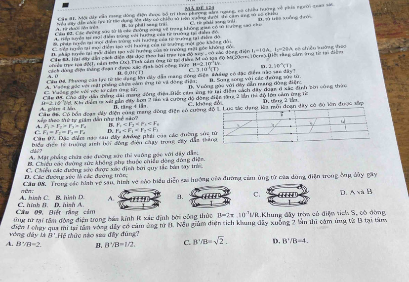 Mã Dê 124
Cầu 01. Một dây dẫn mang đòng điện được bố trí theo phương nằm ngang, có chiều hướng về phía người quan sát.
A. từ dưới lên trên Nều dây dẫn chịu lực từ tác dụng lên dây có chiều từ trên xuống dưới thì cảm ứng từ có chiếu
B. từ phải sang trải. C. từ phải sang trải.
Cầu 02. Các đường sức từ là các đường cong vẽ trong không gian có từ trường sao cho D. từ trên xuồng dưới
A. tiếp tuyển tại mọi điểm trùng với hướng của từ trường tại điểm đô.
B. pháp tuyển tại mọi điểm trùng với hướng của từ trường tại điểm đỏ.
C. tiếp tuyển tại mọi điểm tạo với hướng của từ trường một góc không đổi.
D. pháp tuyển tại mỗi điểm tạo với hướng của từ trường một góc không đổi.
Câu 03. Hai dây dẫn cách điện đặt dọc theo hai trục tọa 45xoy * ,  có các dòng điện I_1=10A,I_2=20A có chiều hướng theo
chiều trục tọa 55(1, nằm trên Ox 0.Tính cảm ứng từ tại điểm M có tọa độ M(20cm;10cm).Biết rằng cảm ứng từ tại điểm
cách dòng điện thẳng đoạn r được xác định bời công thức B=2.10^(-7)l/r.
A. 0 B. 0,01 (1) C. 3.10^(-5)(T) D. 2.10^(-3)(T)
Cầu 04. Phương của lực từ tác dụng lên dây dẫn mang dòng điện không có đặc điểm nào sau đây?
A. Vuỡng góc với mặt phẳng chứa cảm ứng từ và dòng điện; B. Song song với các đường sức từ.
C. Vuồng góc với véc tơ cảm ứng từ; D. Vuỡng góc với dây dẫn mang dòng điện;
Câu 05. Cho dây dẫn thắng dài mang dòng điện.Biết cảm ứng từ tại điểm cách dây đoạn d xác định bời công thức
B=2.10^(-7)L /d. Khi điểm ta xét gần dây hơn 2 lần và cường độ dòng điện tăng 2 lần thì độ lớn cảm ứng từ
A. giảm 4 lần. B. tăng 4 lần. C. không đổi. D. tăng 2 lần.
Cầu 06. Có bốn đoạn dây điện cùng mang dòng điện có cường đoạn dây có độ lớn được sắp
xếp theo thứ tự giảm dân như thể nào?
A. F_1>F_2>F_3>F_4 B. F_1
C. F_1=F_2=F_3=F_4 D. F_4
Cầu 07. Đặc điểm nào sau đây không phải của các đường sức
biểu diễn từ trường sinh bởi dòng điện chạy trong dây dẫn th
dài?
A. Mặt phẳng chứa các đường sức thì vuông góc với dây dẫn;
B. Chiều các đường sức không phụ thuộc chiều dòng dòng điện.
C. Chiều các đường sức được xác định bởi quy tắc bản tay trái;
D. Các đường sức là các đường tròn;
Câu 08. Trong các hình vẽ sau, hình vẽ nào biểu diễn sai hướng của đường cảm ứng từ của dòng điện trong ống dây gây
nên:
A. hinh C. B. hình D. 
C. hình B. D. hình A.BCD. A và B
Cầu 09. Biết rằng cảm
ứng từ tại tâm dòng điện trong bán kính R xác định bời công thức B=2π .10^(-7)I/R.Khung dây tròn có diện tích S, có dòng
điện I chạy qua thì tại tâm vòng dây có cảm ứng tử B. Nếu giảm diện tích khung dây xuống 2 !ần thì cảm ứng từ B tại tâm
vòng dây là B' *Hệ thức nào sau đây đúng?
A. B^,/B=2. B. B'/B/B=1/2. C. B^,/B=sqrt(2). D. B^,/B=4.