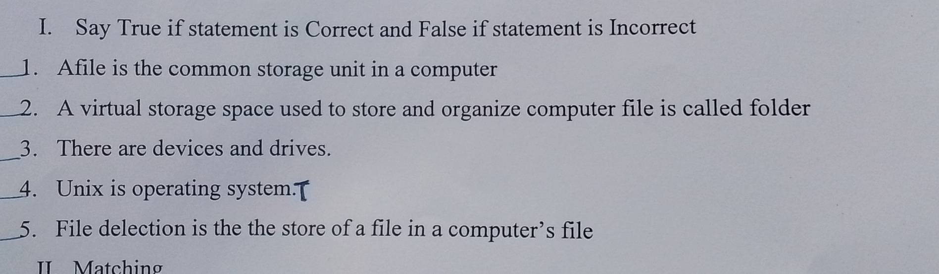 Say True if statement is Correct and False if statement is Incorrect 
_1. Afile is the common storage unit in a computer 
_2. A virtual storage space used to store and organize computer file is called folder 
_3. There are devices and drives. 
_4. Unix is operating system.[ 
_5. File delection is the the store of a file in a computer’s file 
II Matching