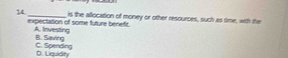 is the allocation of money or other resources, such as time, with the
expectation of some future beneft.
A Inesting
B. Saving
C. Spending
D. Liquidity