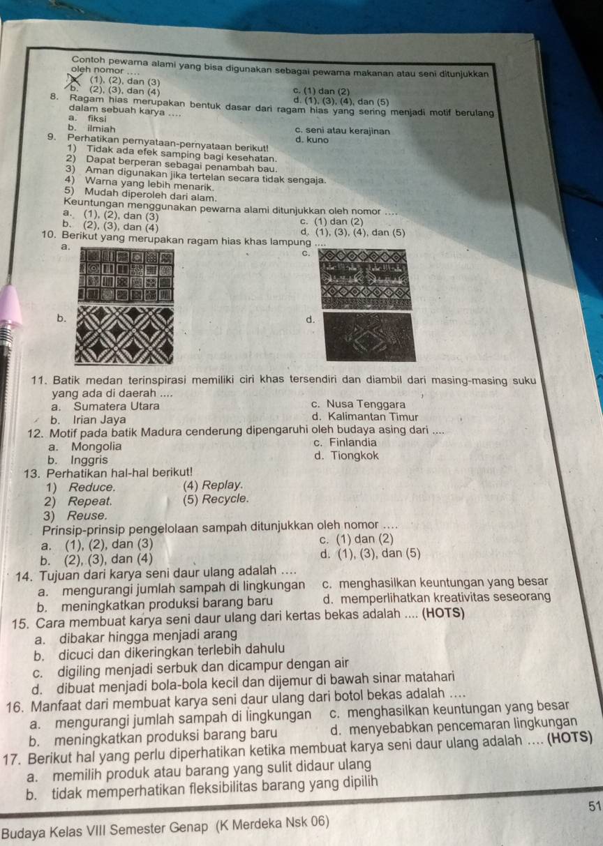 Contoh pewara alami yang bisa digunakan sebagai pewama makanan atau seni ditunjukkan
oleh nomor ....
(1), (2), dan (3)
(2), (3), dan (4) c. (1) dan (2)
d. (1), (3), (4), dan (5)
8. Ragam hias merupakan bentuk dasar dari ragam hias yang sering menjadi motif berulang
dalam sebuah karya ....
a. fiksi
b. ilmiah c. seni atau kerajinan
d. kuno
9. Perhatikan pernyataan-pernyataan berikut!
1) Tidak ada efek samping bagi kesehatan.
2) Dapat berperan sebagai penambah bau.
3) Aman digunakan jika tertelan secara tidak sengaja.
4) Warna yang lebih menarik.
5) Mudah diperoleh dari alam.
Keuntungan menggunakan pewarna alami ditunjukkan oleh nomor . .
a. (1), (2), dan (3) c. (1) dan (2)
b. (2), (3), dan (4) d. (1), (3), (4), dan (5)
10. Berikut yang merupakan ragam hias khas lampung
a.
a
C.
b
d.
11. Batik medan terinspirasi memiliki ciri khas tersendiri dan diambil dari masing-masing suku
yang ada di daerah ....
a. Sumatera Utara c. Nusa Tenggara
b. Irian Jaya d. Kalimantan Timur
12. Motif pada batik Madura cenderung dipengaruhi oleh budaya asing dari ....
a. Mongolia c. Finlandia
b. Inggris d. Tiongkok
13. Perhatikan hal-hal berikut!
1) Reduce. (4) Replay.
2) Repeat. (5) Recycle.
3) Reuse.
Prinsip-prinsip pengelolaan sampah ditunjukkan oleh nomor ....
a. (1), (2), dan (3) c. (1) dan (2)
b. (2), (3), dan (4) d. (1), (3), dan (5)
14. Tujuan dari karya seni daur ulang adalah ....
a. mengurangi jumlah sampah di lingkungan c. menghasilkan keuntungan yang besar
b. meningkatkan produksi barang baru d. memperlihatkan kreativitas seseorang
15. Cara membuat karya seni daur ulang dari kertas bekas adalah .... (HOTS)
a. dibakar hingga menjadi arang
b. dicuci dan dikeringkan terlebih dahulu
c. digiling menjadi serbuk dan dicampur dengan air
d. dibuat menjadi bola-bola kecil dan dijemur di bawah sinar matahari
16. Manfaat dari membuat karya seni daur ulang dari botol bekas adalah ….
a. mengurangi jumlah sampah di lingkungan c. menghasilkan keuntungan yang besar
b. meningkatkan produksi barang baru d. menyebabkan pencemaran lingkungan
17. Berikut hal yang perlu diperhatikan ketika membuat karya seni daur ulang adalah .. (HOTS)
a. memilih produk atau barang yang sulit didaur ulang
b. tidak memperhatikan fleksibilitas barang yang dipilih
51
Budaya Kelas VIII Semester Genap (K Merdeka Nsk 06)