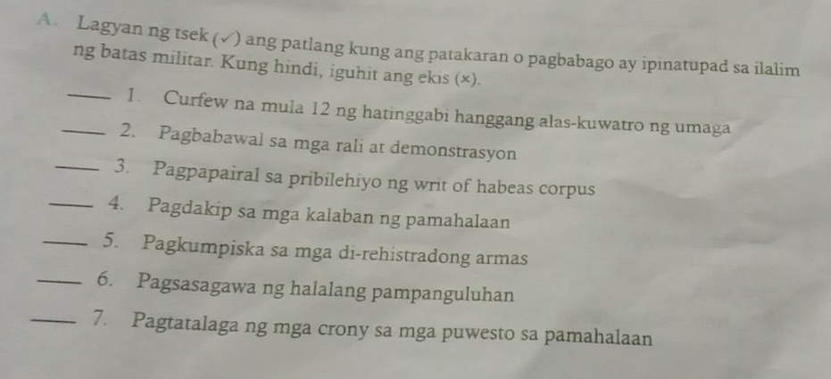 Lagyan ng tsek (√) ang patlang kung ang patakaran o pagbabago ay ipinatupad sa ilalim 
ng batas militar. Kung hindi, iguhit ang ekis (×). 
_1. Curfew na mula 12 ng hatinggabi hanggang alas-kuwatro ng umaga 
_2. Pagbabawal sa mga rali at demonstrasyon 
_3. Pagpapairal sa pribilehiyo ng writ of habeas corpus 
_4. Pagdakip sa mga kalaban ng pamahalaan 
_5. Pagkumpiska sa mga di-rehistradong armas 
_6. Pagsasagawa ng halalang pampanguluhan 
_7. Pagtatalaga ng mga crony sa mga puwesto sa pamahalaan