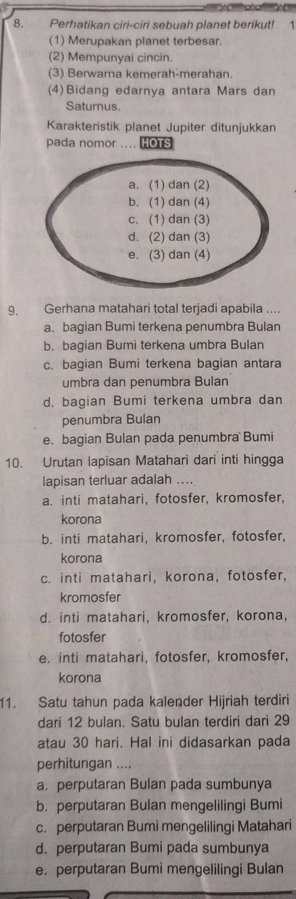 Perhatikan ciri-ciri sebuah planet berikut! 1
(1) Merupakan planet terbesar.
(2) Mempunyai cincin.
(3) Berwarna kemerah-merahan.
(4)Bidang edarnya antara Mars dan
Saturnus.
Karakteristik planet Jupiter ditunjukkan
pada nomor .... HOTS
9. Gerhana matahari total terjadi apabila ....
a. bagian Bumi terkena penumbra Bulan
b. bagian Bumi terkena umbra Bulan
c. bagian Bumi terkena bagian antara
umbra dan penumbra Bulan
d. bagian Bumi terkena umbra dan
penumbra Bulan
e. bagian Bulan pada penumbra Bumi
10. Urutan lapisan Matahari dari inti hingga
lapisan terluar adalah ....
a. inti matahari, fotosfer, kromosfer,
korona
b. inti matahari, kromosfer, fotosfer,
korona
c. inti matahari, korona, fotosfer,
kromosfer
d. inti matahari, kromosfer, korona,
fotosfer
e. inti matahari, fotosfer, kromosfer,
korona
11. Satu tahun pada kalender Hijriah terdiri
dari 12 bulan. Satu bulan terdiri dari 29
atau 30 hari. Hal ini didasarkan pada
perhitungan ....
a. perputaran Bulan pada sumbunya
b. perputaran Bulan mengelilingi Bumi
c. perputaran Bumi mengelilingi Matahari
d. perputaran Bumi pada sumbunya
e. perputaran Bumi mengelilingi Bulan