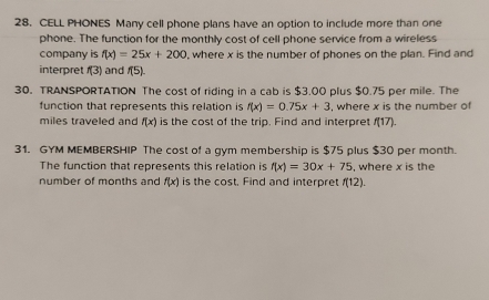 CELL PHONES Many cell phone plans have an option to include more than one 
phone. The function for the monthly cost of cell phone service from a wireless 
company is f(x)=25x+200 , where x is the number of phones on the plan. Find and 
interpret f(3) and f(5). 
30. TRANSPORTATION The cost of riding in a cab is $3.00 plus $0.75 per mile. The 
function that represents this relation is f(x)=0.75x+3 , where x is the number of 
miles traveled and f(x) is the cost of the trip. Find and interpret f(17)
31. GYM MEMBERSHIP The cost of a gym membership is $75 plus $30 per month. 
The function that represents this relation is f(x)=30x+75 , where x is the 
number of months and f(x) is the cost. Find and interpret f(12).