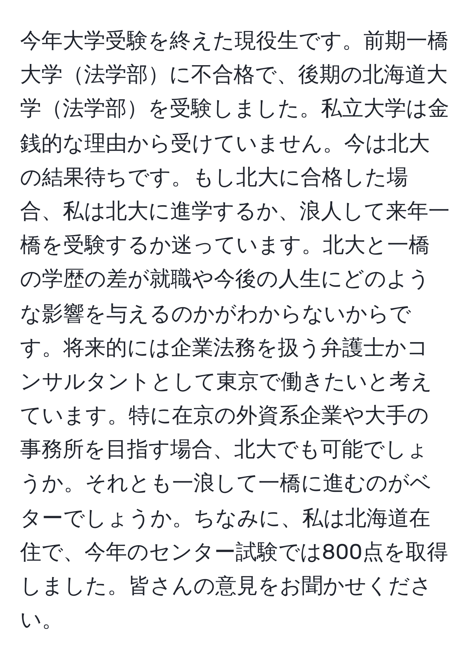 今年大学受験を終えた現役生です。前期一橋大学法学部に不合格で、後期の北海道大学法学部を受験しました。私立大学は金銭的な理由から受けていません。今は北大の結果待ちです。もし北大に合格した場合、私は北大に進学するか、浪人して来年一橋を受験するか迷っています。北大と一橋の学歴の差が就職や今後の人生にどのような影響を与えるのかがわからないからです。将来的には企業法務を扱う弁護士かコンサルタントとして東京で働きたいと考えています。特に在京の外資系企業や大手の事務所を目指す場合、北大でも可能でしょうか。それとも一浪して一橋に進むのがベターでしょうか。ちなみに、私は北海道在住で、今年のセンター試験では800点を取得しました。皆さんの意見をお聞かせください。