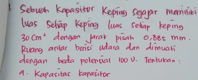 Sebuah kapasitor Keping seaar memilici 
luas Seliap Keping luas seliap keping
30cm^2 dengan Jarak pisan 0, 885 mm. 
Ruang antar berisi udara dan dimuati 
dengan beda potensial 100 0. Tentulan : 
a. Kapasitas kapasitor