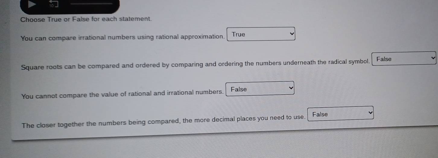 Choose True or False for each statement.
You can compare irrational numbers using rational approximation. True
Square roots can be compared and ordered by comparing and ordering the numbers underneath the radical symbol. False
You cannot compare the value of rational and irrational numbers. False
The closer together the numbers being compared, the more decimal places you need to use. False