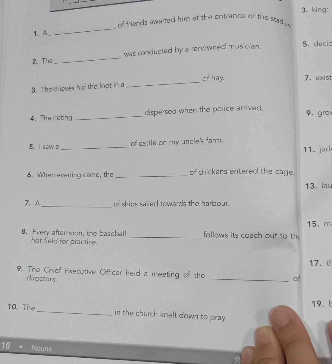 king: 
_ 
of friends awaited him at the entrance of the stadium 
1. A 
2. The _was conducted by a renowned musician. 
5. decid 
of hay. 7. exist 
3. The thieves hid the loot in a 
_ 
4. The rioting _dispersed when the police arrived. 
9. grov 
5. I saw a _of cattle on my uncle's farm. 
11. jud 
6. When evening came, the_ 
of chickens entered the cage. 
13. lau 
7. A _of ships sailed towards the harbour.
15.m
8. Every afternoon, the baseball _follows its coach out to the 
hot field for practice. 
17. th 
9. The Chief Executive Officer held a meeting of the 
directors. 
_of 
19. b 
10. The _in the church knelt down to pray. 
10 Nouns