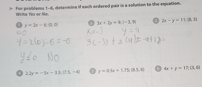 For problems 1-6, determine if each ordered pair is a solution to the equation. 
Write Yes or No. 
1 y=2x-6;(0,0)
2 3x+2y=9;(-3,9) 3 2x-y=11; (8,5)
4 2.2y=-5x-3.5; (7.5,-4) 5 y=0.5x+1.75; (8.5,6) 6 4x+y=17; (3,6)