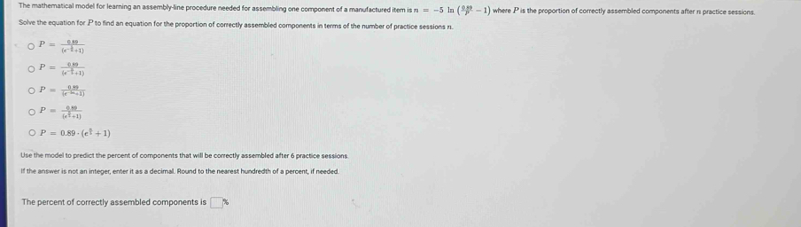 The mathematical model for learning an assembly-line procedure needed for assembling one component of a manufactured item is n=-5 ln ( (0.89)/p -1) where P is the proportion of correctly assembled components after ri practice sessions. 
Solve the equation for P to find an equation for the proportion of correctly assembled components in terms of the number of practice sessions 11.
P=frac 6.89(e^(-frac 1)2+1)
P=frac 689(e^(-frac 3)5+1)
P= (0.89)/(x^(-2x)+1) 
P=frac 0.89(e^(frac 5)3+1)
P=0.89· (e^(frac n)2+1)
Use the model to predict the percent of components that will be correctly assembled after 6 practice sessions 
If the answer is not an integer, enter it as a decimal. Round to the nearest hundredth of a percent, if needed 
The percent of correctly assembled components is □ %