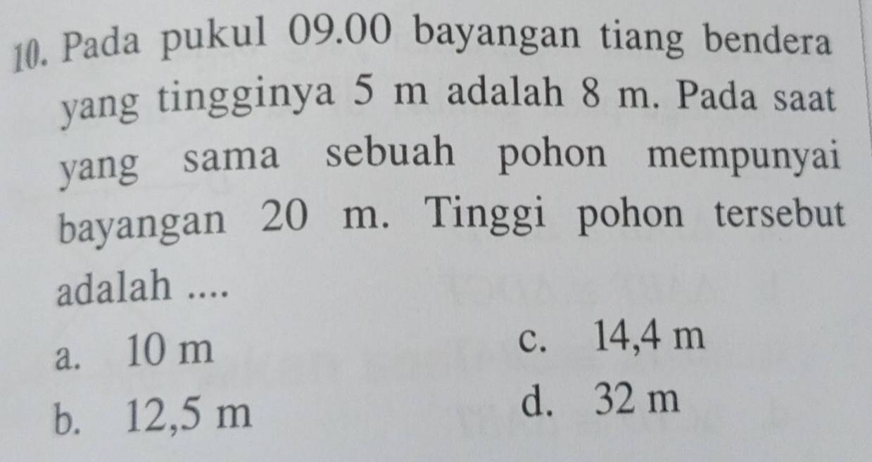 Pada pukul 09.00 bayangan tiang bendera
yang tingginya 5 m adalah 8 m. Pada saat
yang sama sebuah pohon mempunyai
bayangan 20 m. Tinggi pohon tersebut
adalah ....
a. 10 m
c. 14,4 m
b. 12,5 m
d. 32 m