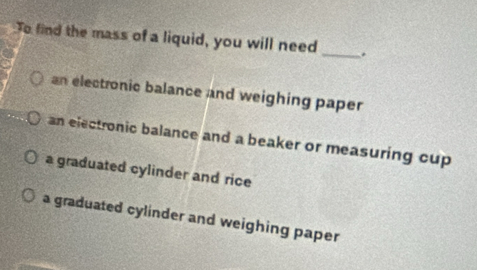 To find the mass of a liquid, you will need _.
an electronic balance and weighing paper
an electronic balance and a beaker or measuring cup
a graduated cylinder and rice
a graduated cylinder and weighing paper