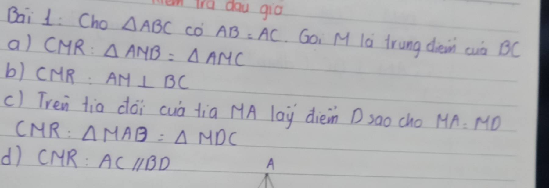 en trd dau gia 
Bai 1: Cho △ ABC co AB=AC. Goi M la trung drein cuà BC
a) CMR : △ AMB=△ AMC
b) CMR. AM⊥ BC
c) Tren tia dói cuà tia MA lay dièn D sao cho MA=MD
CMR: △ MAB=△ MDC
dì CMR : ACparallel BD
A