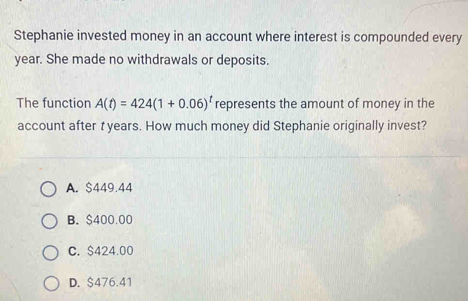 Stephanie invested money in an account where interest is compounded every
year. She made no withdrawals or deposits.
The function A(t)=424(1+0.06)^t represents the amount of money in the
account after t years. How much money did Stephanie originally invest?
A. $449.44
B. $400.00
C. $424.00
D. $476.41