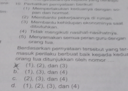 era 10. Perhatikan pernyataan berikut!
(1) Memperlakukan keduanya dengan so-
tim pan dan hormat.
(2) Membantu pekerjaannya di rumah.
(3) Membantu kehidupan ekonominya seat
dibutuhkan.
(4) Tidak mengikuti nasihat-nasihatnya.
(5) Menyamakan semua peran guru dengan
orang tua.
Berdasarkan pernyataan tersebut yang ter-
masuk perilaku berbuat baik kepada kedu
orang tua ditunjukkan oleh nomor ....
(1), (2), dan (3)
b. (1), (3) , dan (4)
c. (2), (3), dan (4)
d. (1), (2), (3), , dan (4)